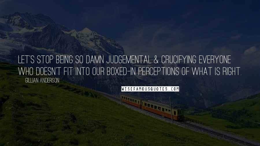 Gillian Anderson Quotes: Let's stop being so damn judgemental & crucifying everyone who doesn't fit into our boxed-in perceptions of what is right.