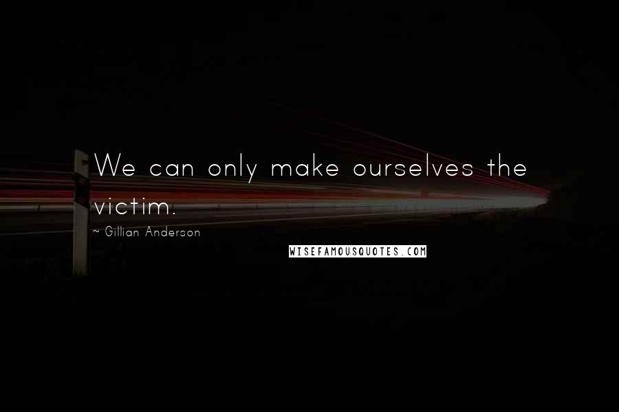 Gillian Anderson Quotes: We can only make ourselves the victim.