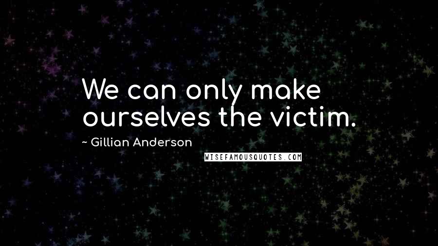 Gillian Anderson Quotes: We can only make ourselves the victim.