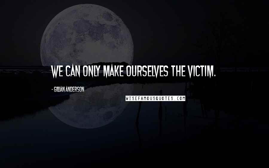 Gillian Anderson Quotes: We can only make ourselves the victim.
