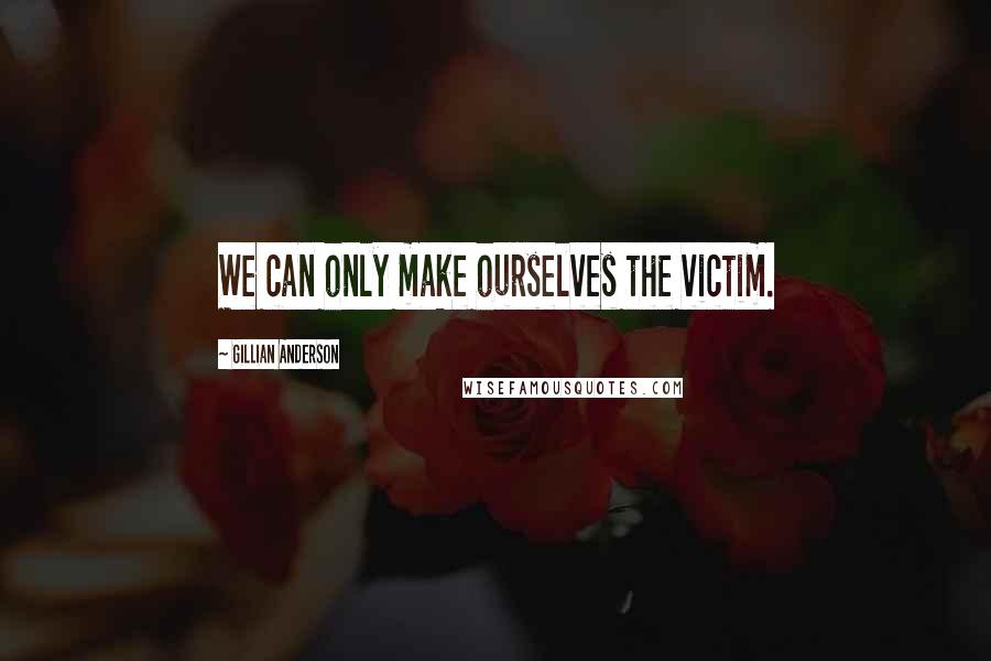 Gillian Anderson Quotes: We can only make ourselves the victim.