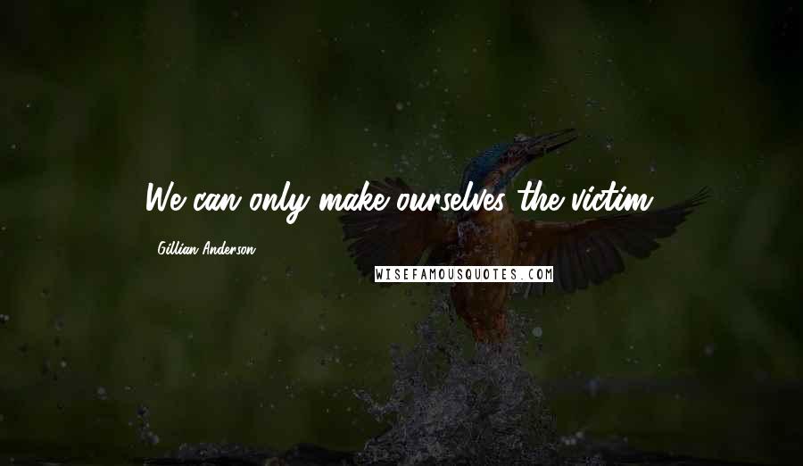 Gillian Anderson Quotes: We can only make ourselves the victim.