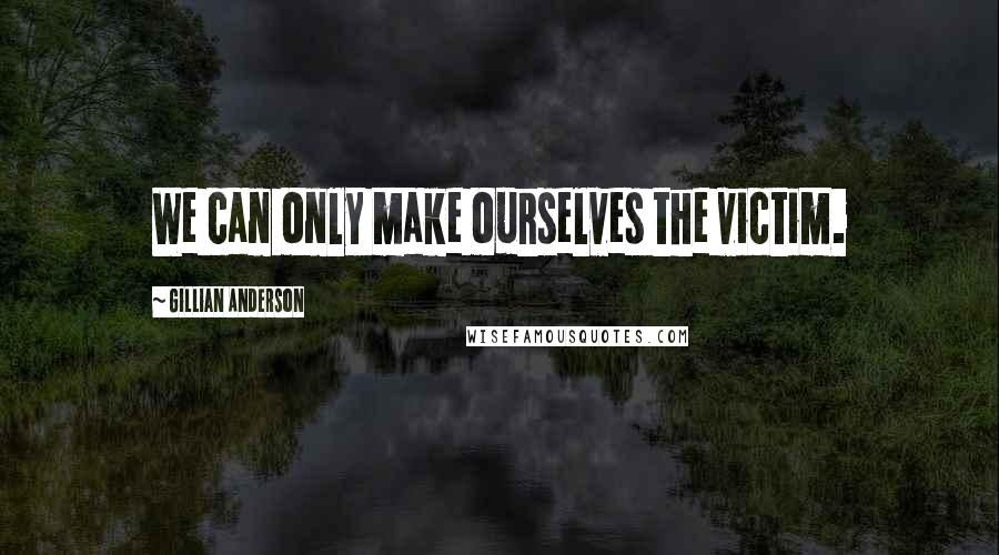 Gillian Anderson Quotes: We can only make ourselves the victim.