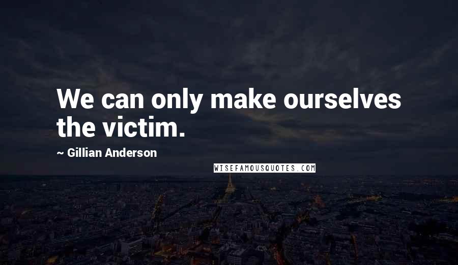 Gillian Anderson Quotes: We can only make ourselves the victim.