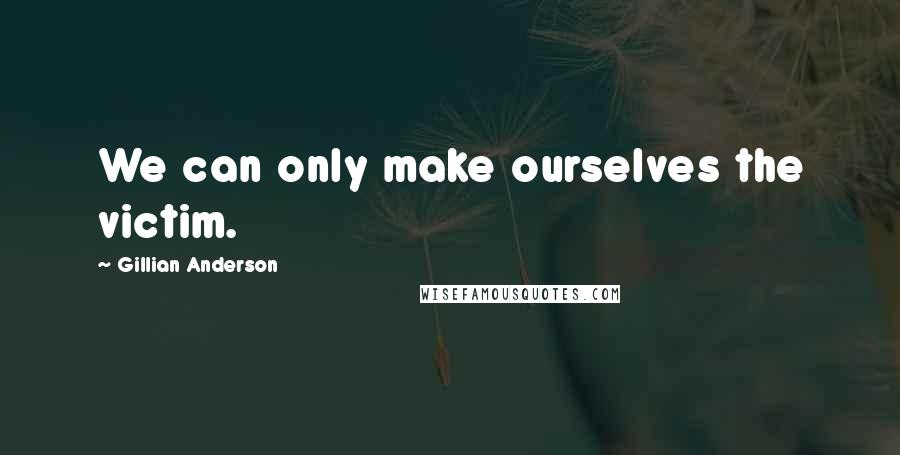 Gillian Anderson Quotes: We can only make ourselves the victim.