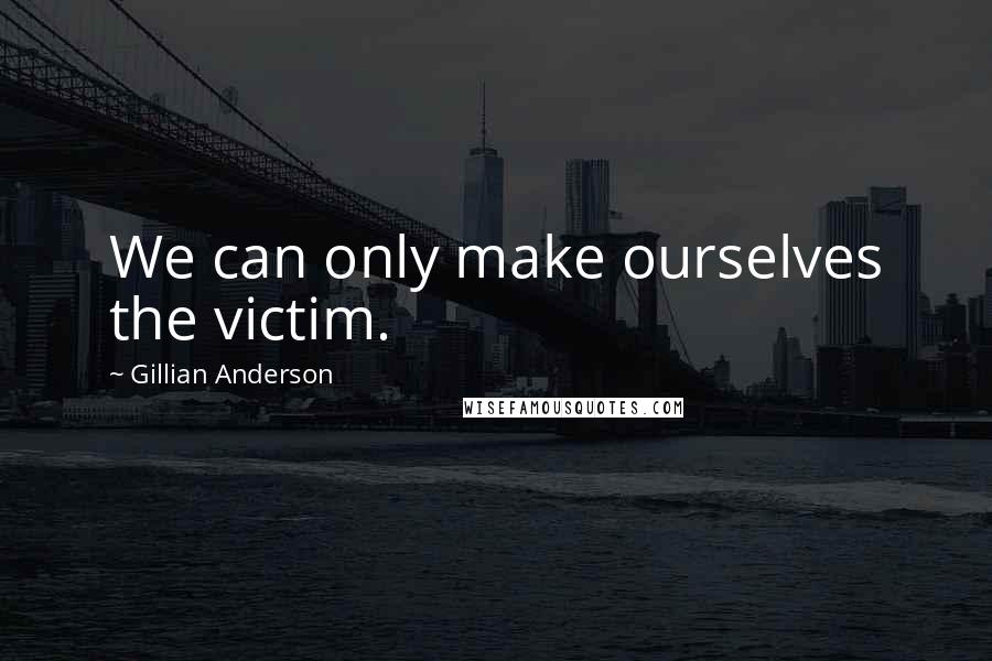 Gillian Anderson Quotes: We can only make ourselves the victim.