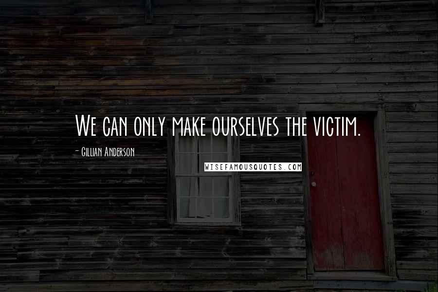 Gillian Anderson Quotes: We can only make ourselves the victim.