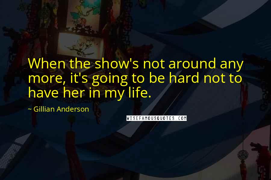 Gillian Anderson Quotes: When the show's not around any more, it's going to be hard not to have her in my life.