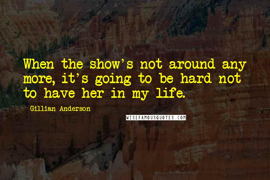 Gillian Anderson Quotes: When the show's not around any more, it's going to be hard not to have her in my life.