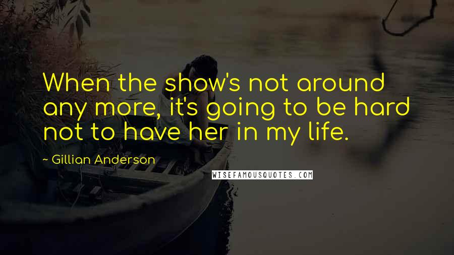 Gillian Anderson Quotes: When the show's not around any more, it's going to be hard not to have her in my life.