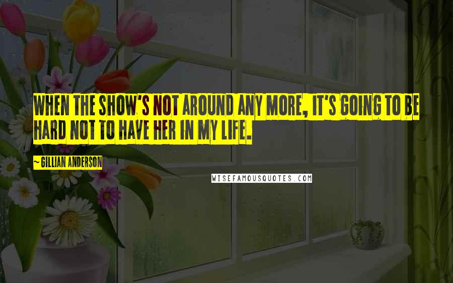 Gillian Anderson Quotes: When the show's not around any more, it's going to be hard not to have her in my life.