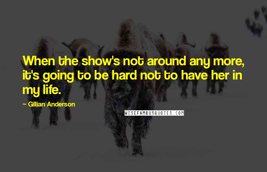 Gillian Anderson Quotes: When the show's not around any more, it's going to be hard not to have her in my life.