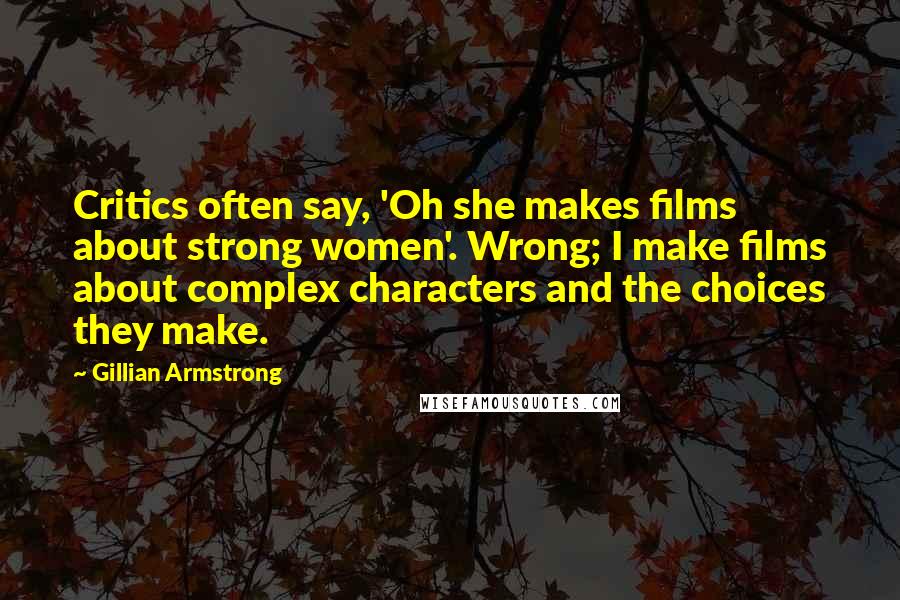 Gillian Armstrong Quotes: Critics often say, 'Oh she makes films about strong women'. Wrong; I make films about complex characters and the choices they make.