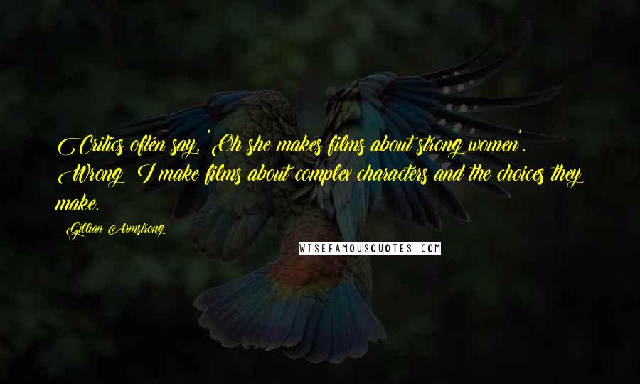 Gillian Armstrong Quotes: Critics often say, 'Oh she makes films about strong women'. Wrong; I make films about complex characters and the choices they make.