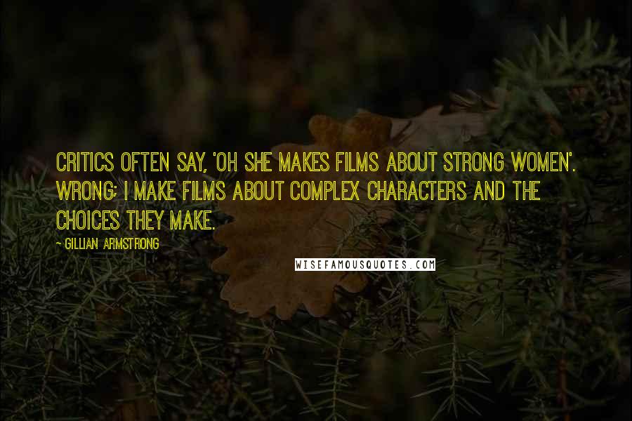 Gillian Armstrong Quotes: Critics often say, 'Oh she makes films about strong women'. Wrong; I make films about complex characters and the choices they make.