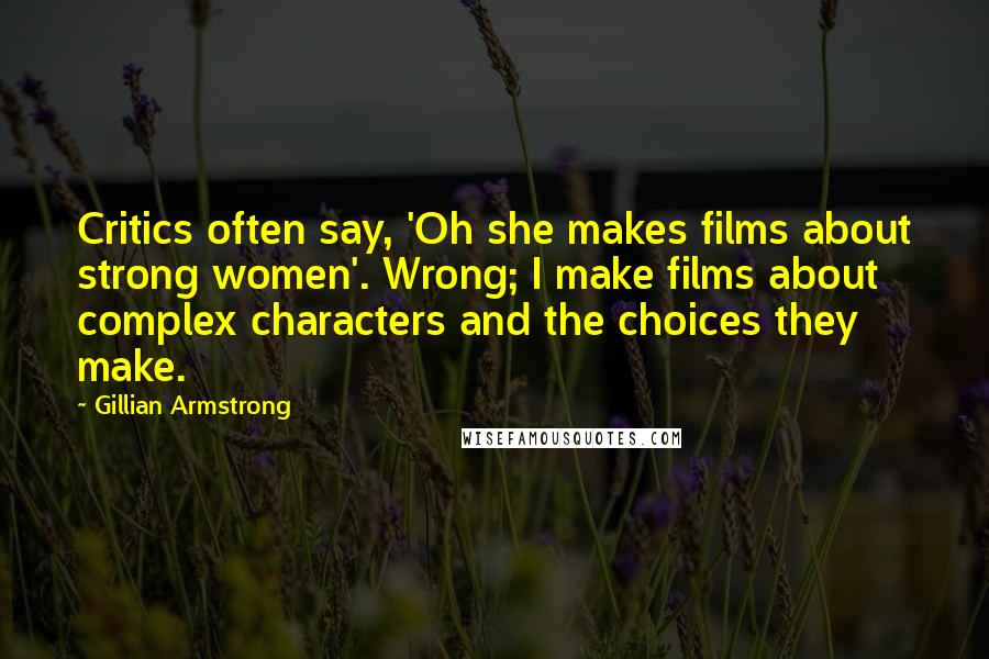 Gillian Armstrong Quotes: Critics often say, 'Oh she makes films about strong women'. Wrong; I make films about complex characters and the choices they make.