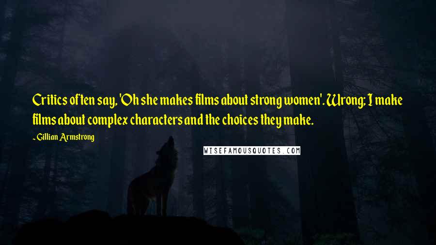 Gillian Armstrong Quotes: Critics often say, 'Oh she makes films about strong women'. Wrong; I make films about complex characters and the choices they make.