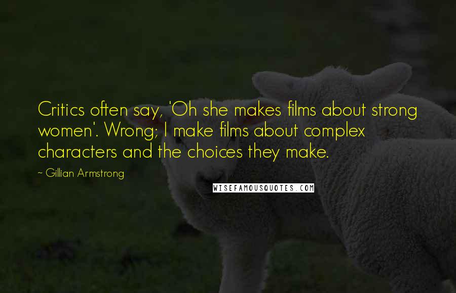 Gillian Armstrong Quotes: Critics often say, 'Oh she makes films about strong women'. Wrong; I make films about complex characters and the choices they make.