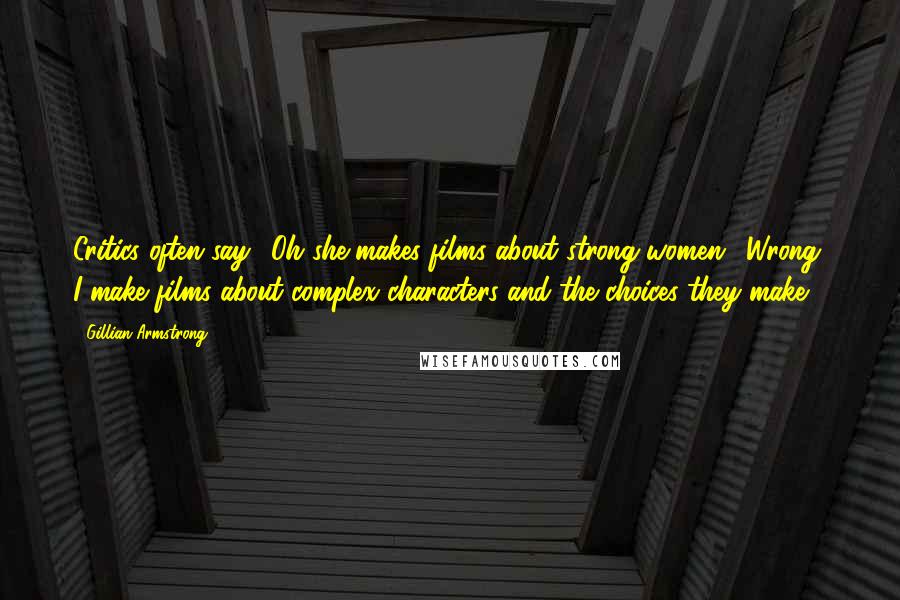 Gillian Armstrong Quotes: Critics often say, 'Oh she makes films about strong women'. Wrong; I make films about complex characters and the choices they make.