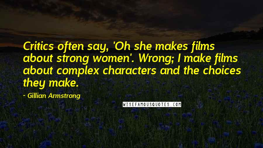 Gillian Armstrong Quotes: Critics often say, 'Oh she makes films about strong women'. Wrong; I make films about complex characters and the choices they make.