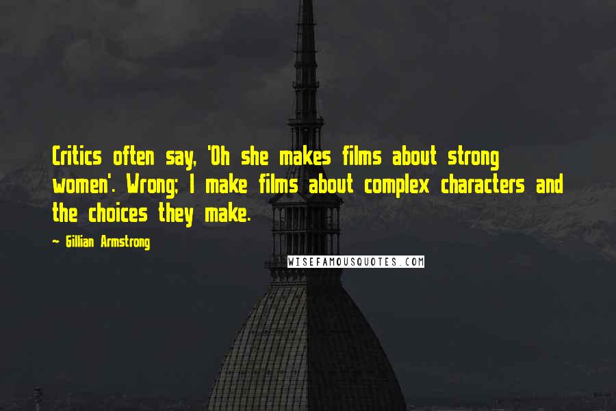 Gillian Armstrong Quotes: Critics often say, 'Oh she makes films about strong women'. Wrong; I make films about complex characters and the choices they make.