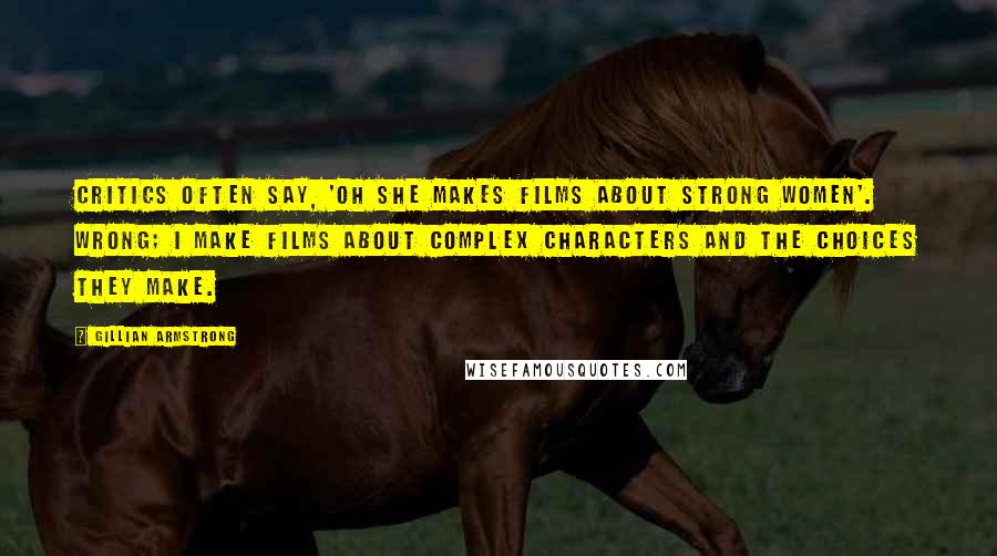 Gillian Armstrong Quotes: Critics often say, 'Oh she makes films about strong women'. Wrong; I make films about complex characters and the choices they make.