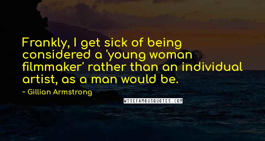 Gillian Armstrong Quotes: Frankly, I get sick of being considered a 'young woman filmmaker' rather than an individual artist, as a man would be.