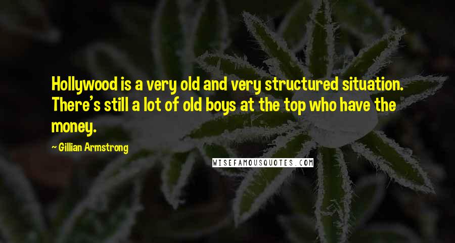 Gillian Armstrong Quotes: Hollywood is a very old and very structured situation. There's still a lot of old boys at the top who have the money.