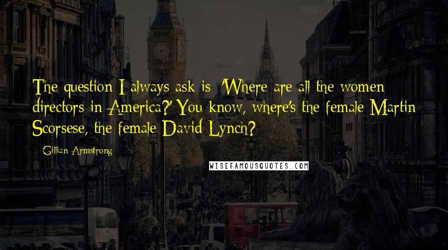 Gillian Armstrong Quotes: The question I always ask is: 'Where are all the women directors in America?' You know, where's the female Martin Scorsese, the female David Lynch?