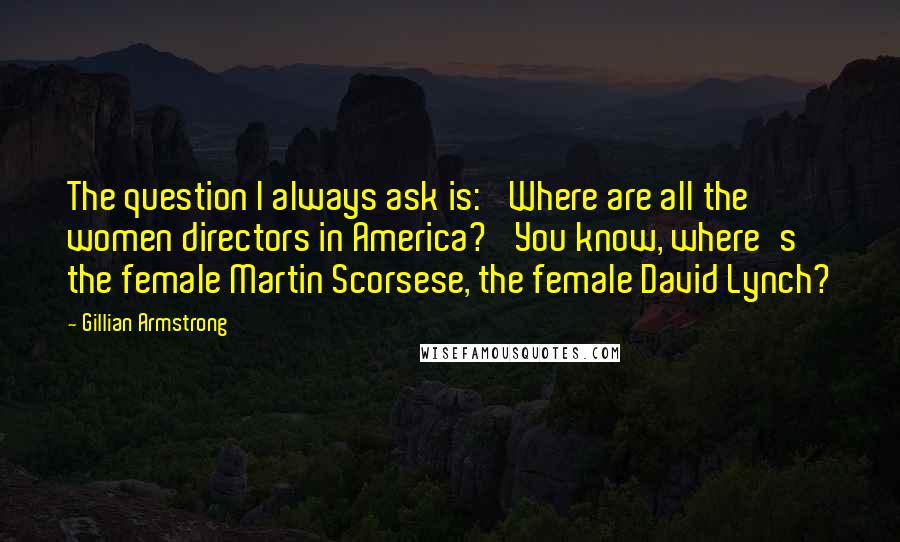 Gillian Armstrong Quotes: The question I always ask is: 'Where are all the women directors in America?' You know, where's the female Martin Scorsese, the female David Lynch?