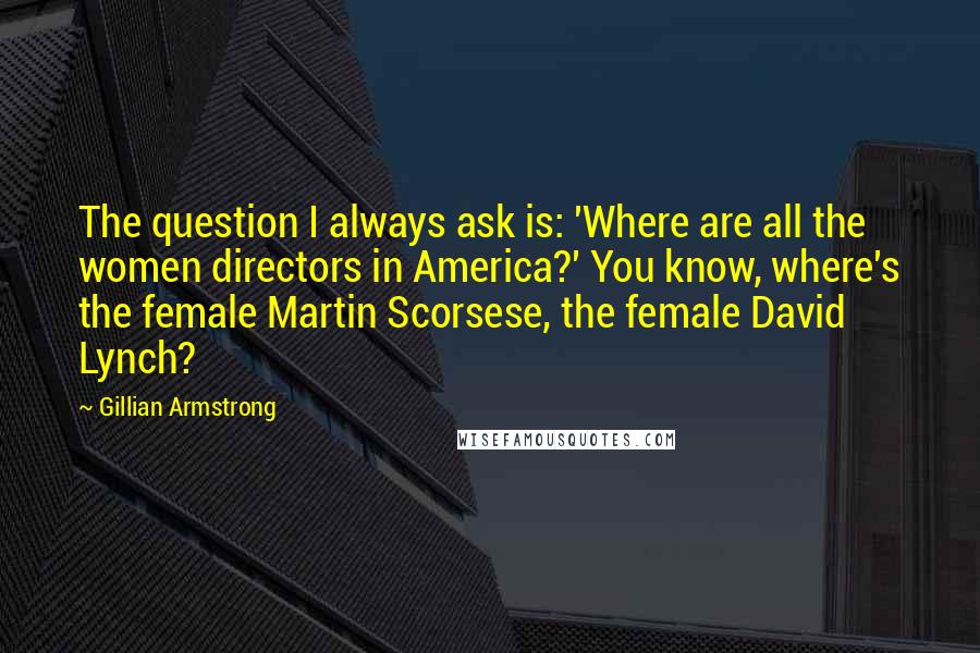 Gillian Armstrong Quotes: The question I always ask is: 'Where are all the women directors in America?' You know, where's the female Martin Scorsese, the female David Lynch?