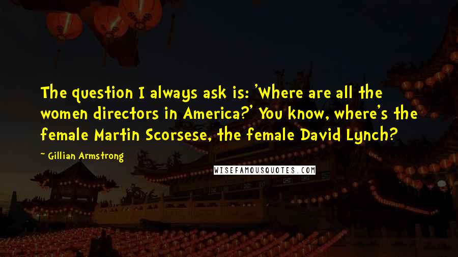 Gillian Armstrong Quotes: The question I always ask is: 'Where are all the women directors in America?' You know, where's the female Martin Scorsese, the female David Lynch?