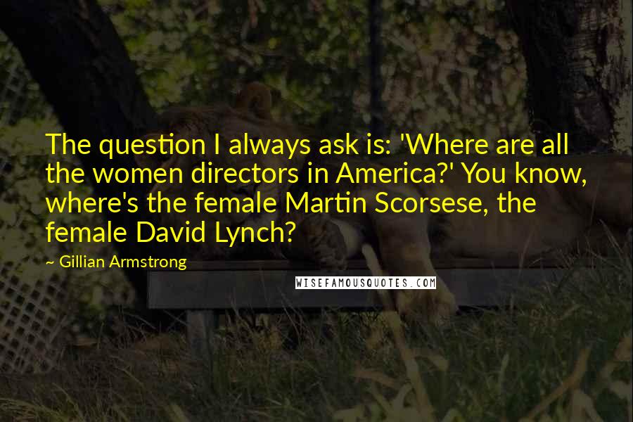 Gillian Armstrong Quotes: The question I always ask is: 'Where are all the women directors in America?' You know, where's the female Martin Scorsese, the female David Lynch?