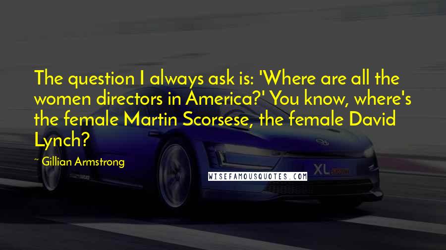 Gillian Armstrong Quotes: The question I always ask is: 'Where are all the women directors in America?' You know, where's the female Martin Scorsese, the female David Lynch?