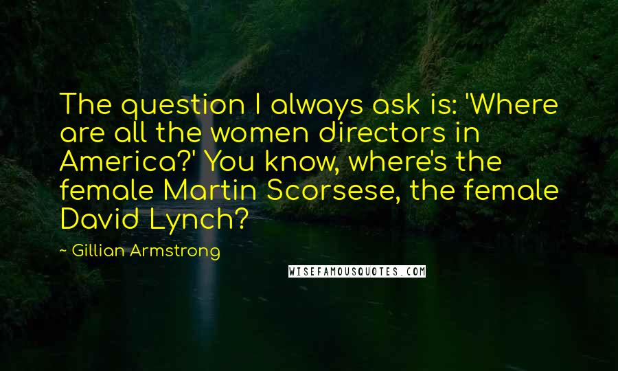 Gillian Armstrong Quotes: The question I always ask is: 'Where are all the women directors in America?' You know, where's the female Martin Scorsese, the female David Lynch?