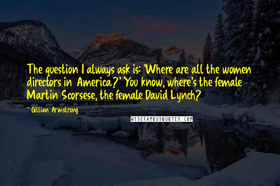 Gillian Armstrong Quotes: The question I always ask is: 'Where are all the women directors in America?' You know, where's the female Martin Scorsese, the female David Lynch?