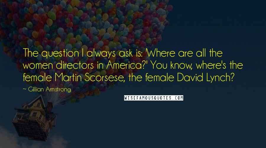 Gillian Armstrong Quotes: The question I always ask is: 'Where are all the women directors in America?' You know, where's the female Martin Scorsese, the female David Lynch?