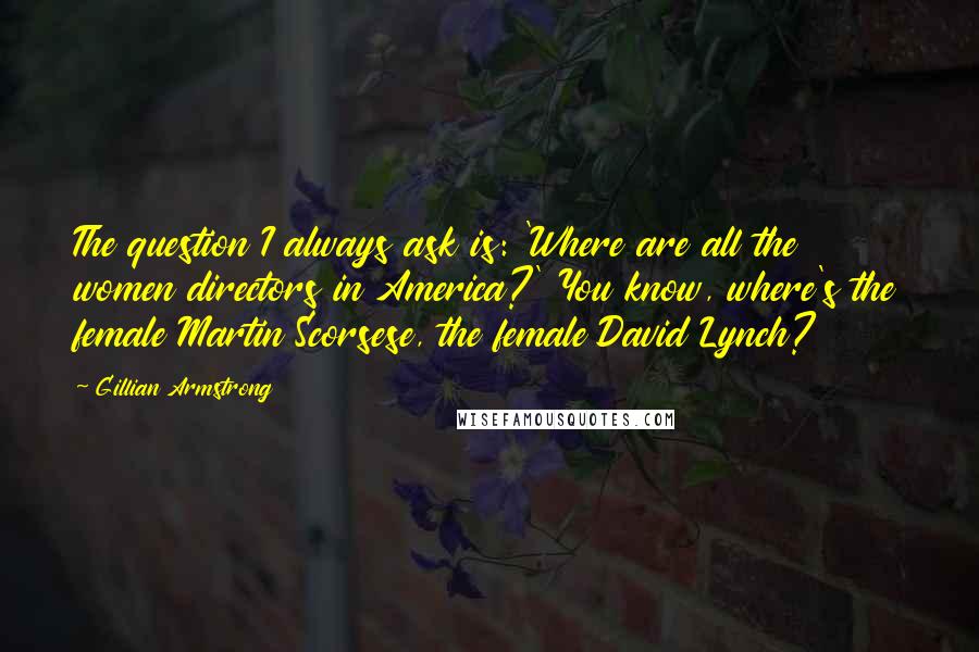 Gillian Armstrong Quotes: The question I always ask is: 'Where are all the women directors in America?' You know, where's the female Martin Scorsese, the female David Lynch?