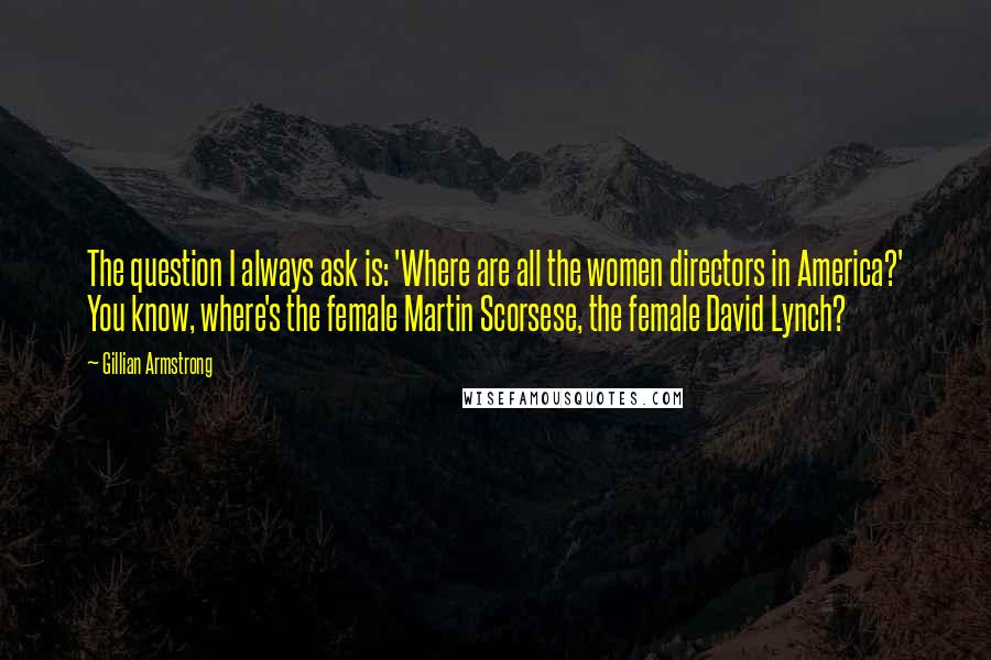 Gillian Armstrong Quotes: The question I always ask is: 'Where are all the women directors in America?' You know, where's the female Martin Scorsese, the female David Lynch?