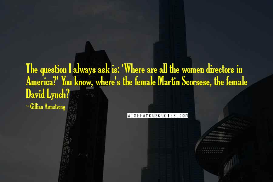 Gillian Armstrong Quotes: The question I always ask is: 'Where are all the women directors in America?' You know, where's the female Martin Scorsese, the female David Lynch?