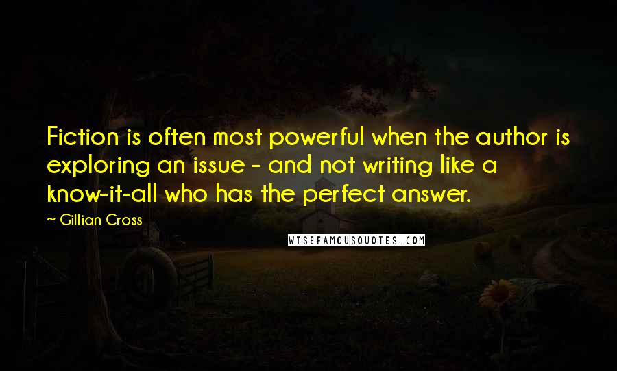Gillian Cross Quotes: Fiction is often most powerful when the author is exploring an issue - and not writing like a know-it-all who has the perfect answer.