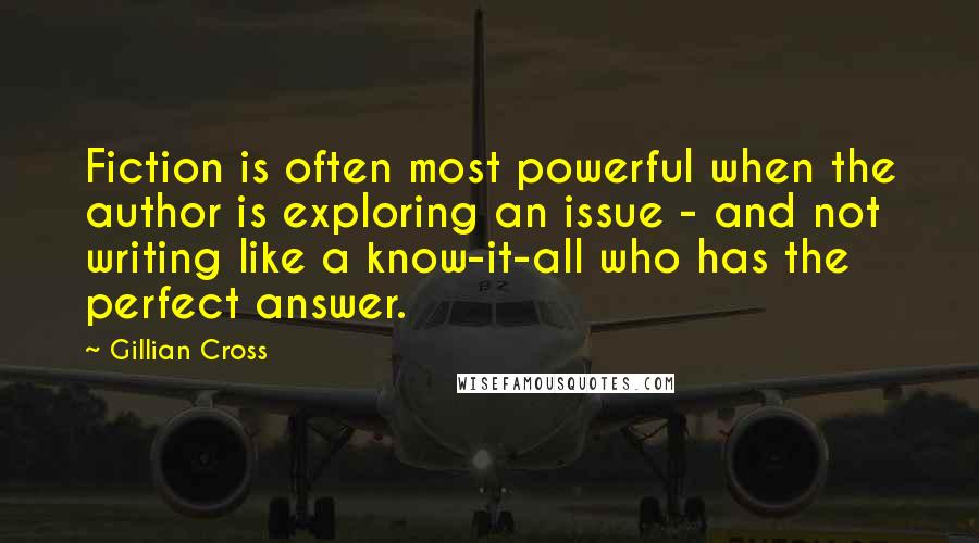 Gillian Cross Quotes: Fiction is often most powerful when the author is exploring an issue - and not writing like a know-it-all who has the perfect answer.