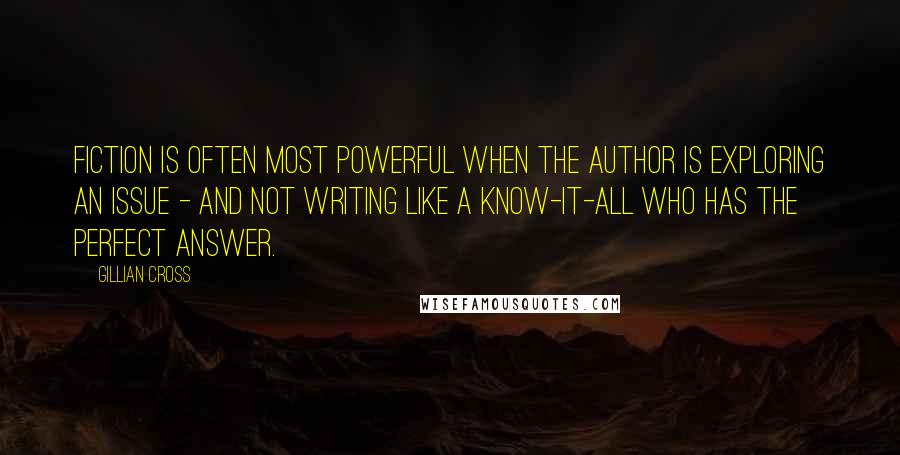 Gillian Cross Quotes: Fiction is often most powerful when the author is exploring an issue - and not writing like a know-it-all who has the perfect answer.