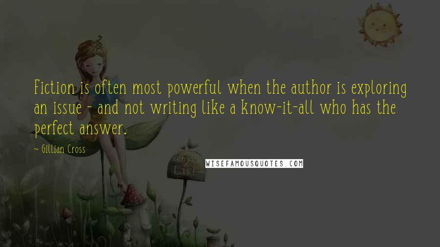 Gillian Cross Quotes: Fiction is often most powerful when the author is exploring an issue - and not writing like a know-it-all who has the perfect answer.