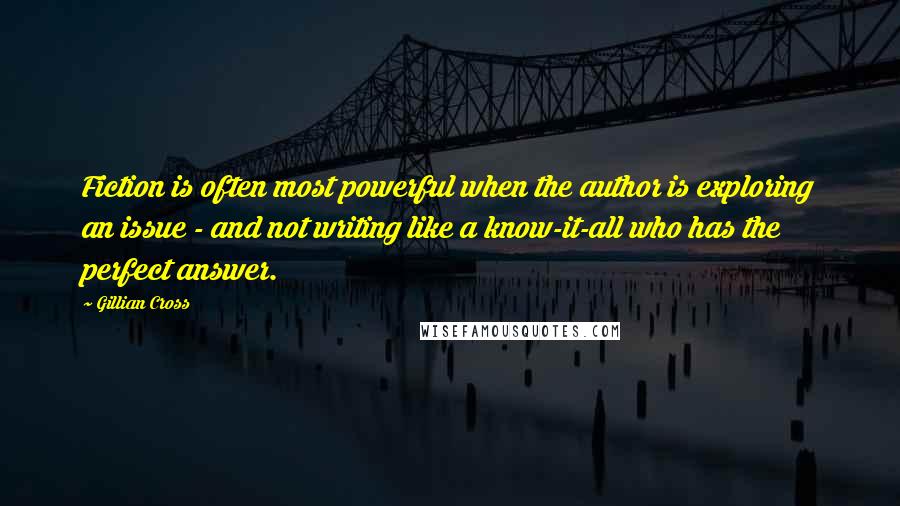 Gillian Cross Quotes: Fiction is often most powerful when the author is exploring an issue - and not writing like a know-it-all who has the perfect answer.