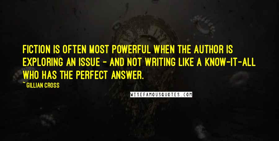 Gillian Cross Quotes: Fiction is often most powerful when the author is exploring an issue - and not writing like a know-it-all who has the perfect answer.