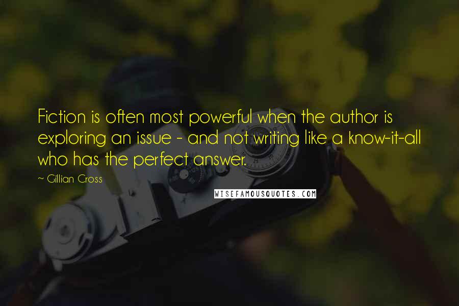 Gillian Cross Quotes: Fiction is often most powerful when the author is exploring an issue - and not writing like a know-it-all who has the perfect answer.