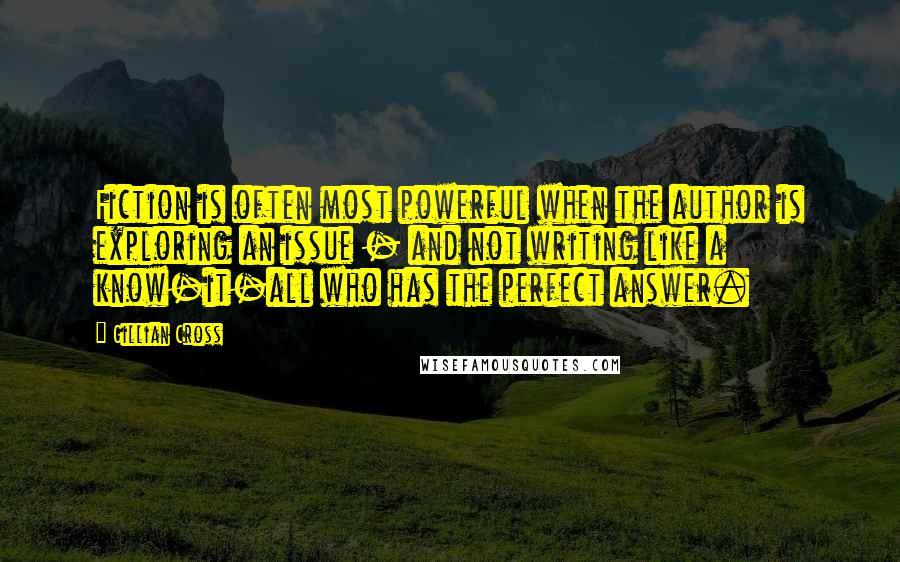Gillian Cross Quotes: Fiction is often most powerful when the author is exploring an issue - and not writing like a know-it-all who has the perfect answer.