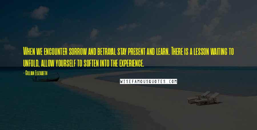 Gillian Elizabeth Quotes: When we encounter sorrow and betrayal stay present and learn. There is a lesson waiting to unfold, allow yourself to soften into the experience.