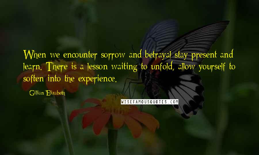 Gillian Elizabeth Quotes: When we encounter sorrow and betrayal stay present and learn. There is a lesson waiting to unfold, allow yourself to soften into the experience.